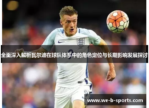 全面深入解析瓦尔迪在球队体系中的角色定位与长期影响发展探讨
