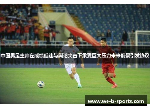 中国男足主帅在成绩低迷与舆论夹击下承受巨大压力未来前景引发热议