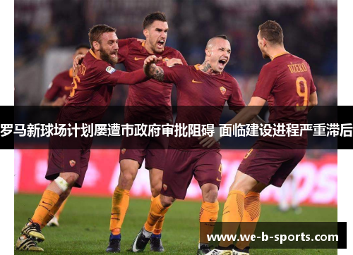 罗马新球场计划屡遭市政府审批阻碍 面临建设进程严重滞后